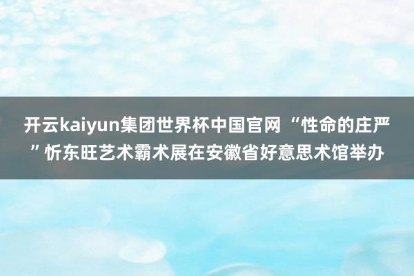 开云kaiyun集团世界杯中国官网 “性命的庄严”忻东旺艺术霸术展在安徽省好意思术馆举办
