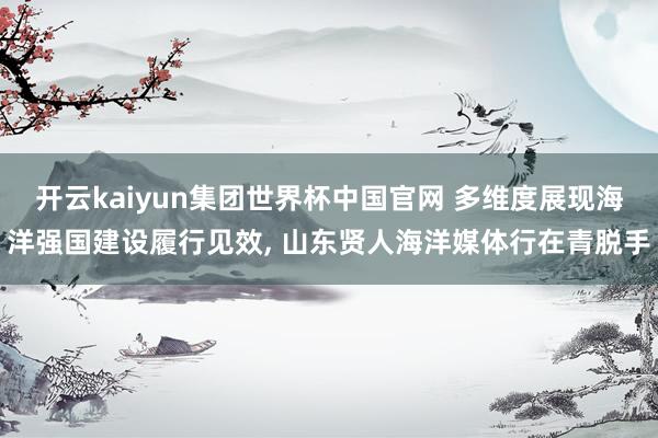 开云kaiyun集团世界杯中国官网 多维度展现海洋强国建设履行见效, 山东贤人海洋媒体行在青脱手