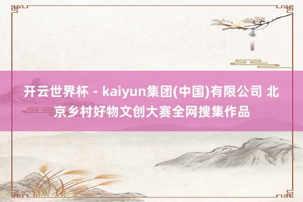 开云世界杯 - kaiyun集团(中国)有限公司 北京乡村好物文创大赛全网搜集作品