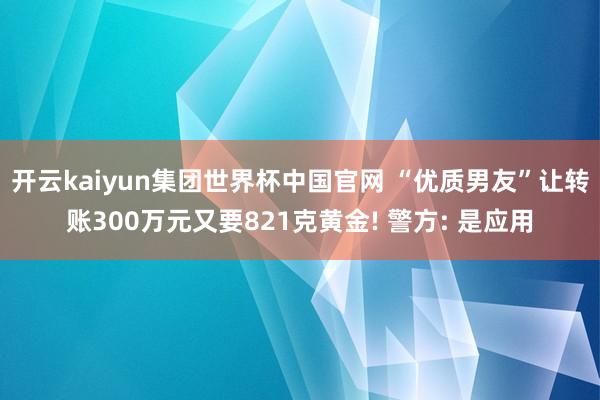 开云kaiyun集团世界杯中国官网 “优质男友”让转账300万元又要821克黄金! 警方: 是应用