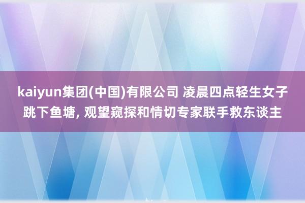 kaiyun集团(中国)有限公司 凌晨四点轻生女子跳下鱼塘, 观望窥探和情切专家联手救东谈主