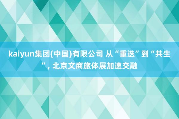 kaiyun集团(中国)有限公司 从“重迭”到“共生”, 北京文商旅体展加速交融