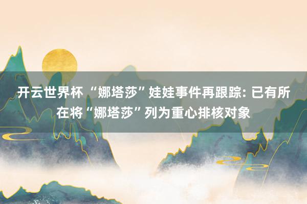 开云世界杯 “娜塔莎”娃娃事件再跟踪: 已有所在将“娜塔莎”列为重心排核对象