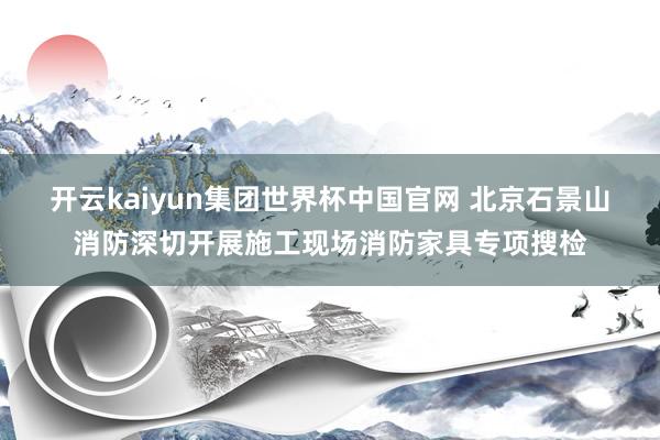 开云kaiyun集团世界杯中国官网 北京石景山消防深切开展施工现场消防家具专项搜检