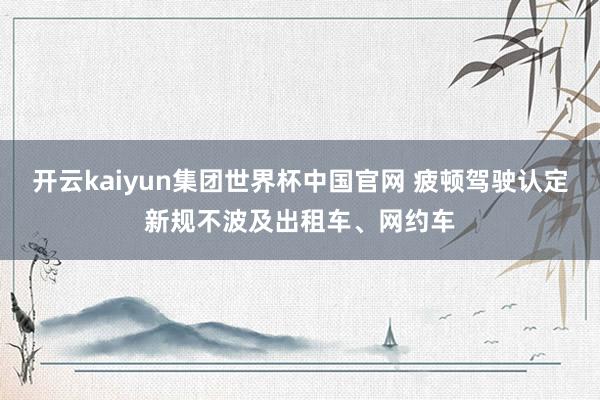 开云kaiyun集团世界杯中国官网 疲顿驾驶认定新规不波及出租车、网约车