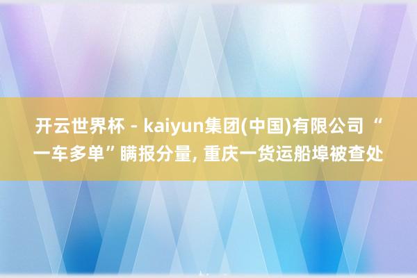 开云世界杯 - kaiyun集团(中国)有限公司 “一车多单”瞒报分量, 重庆一货运船埠被查处