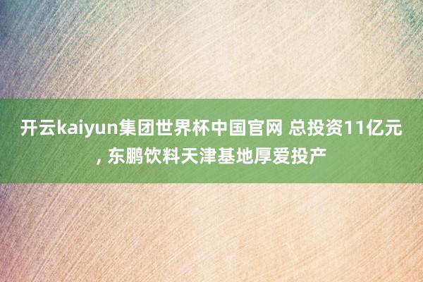 开云kaiyun集团世界杯中国官网 总投资11亿元, 东鹏饮料天津基地厚爱投产