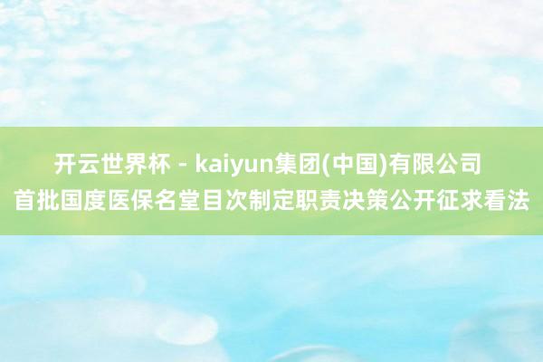 开云世界杯 - kaiyun集团(中国)有限公司 首批国度医保名堂目次制定职责决策公开征求看法
