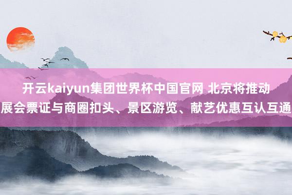 开云kaiyun集团世界杯中国官网 北京将推动展会票证与商圈扣头、景区游览、献艺优惠互认互通