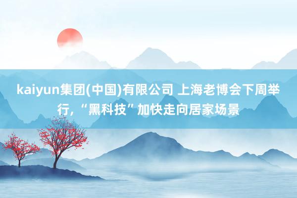 kaiyun集团(中国)有限公司 上海老博会下周举行, “黑科技”加快走向居家场景