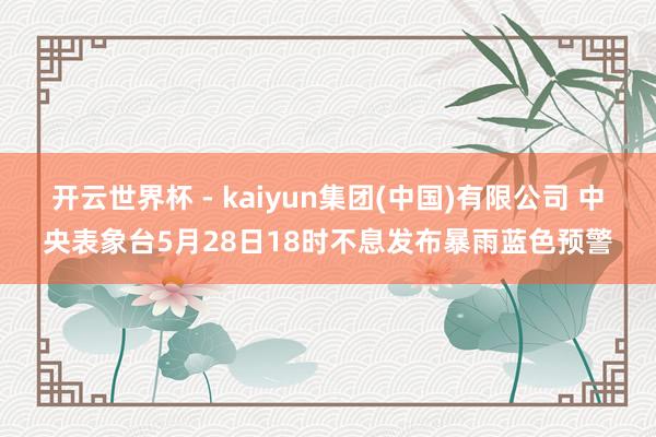 开云世界杯 - kaiyun集团(中国)有限公司 中央表象台5月28日18时不息发布暴雨蓝色预警