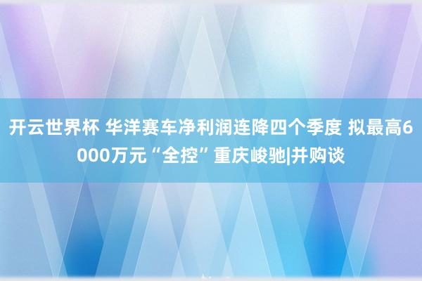 开云世界杯 华洋赛车净利润连降四个季度 拟最高6000万元“全控”重庆峻驰|并购谈
