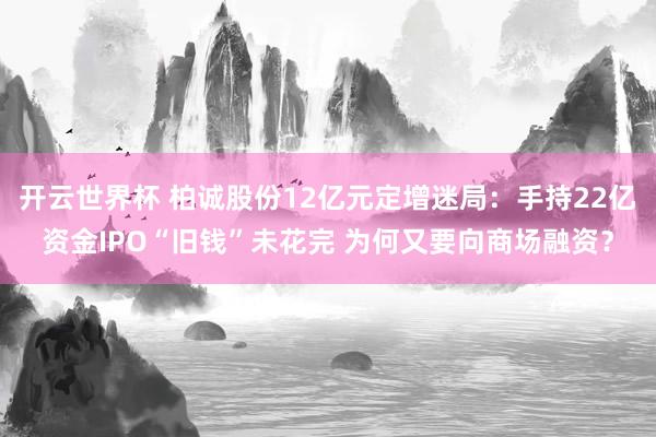 开云世界杯 柏诚股份12亿元定增迷局:手持22亿资金IPO“旧钱”未花完 为何又要向商场融资?