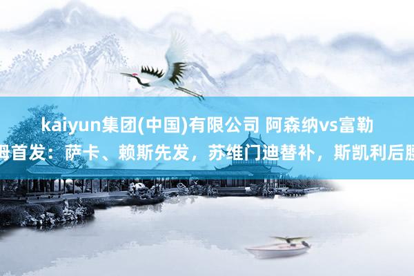 kaiyun集团(中国)有限公司 阿森纳vs富勒姆首发:萨卡、赖斯先发,苏维门迪替补,斯凯利后腰