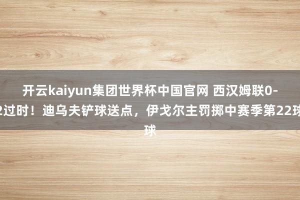 开云kaiyun集团世界杯中国官网 西汉姆联0-2过时！迪乌夫铲球送点，伊戈尔主罚掷中赛季第22球