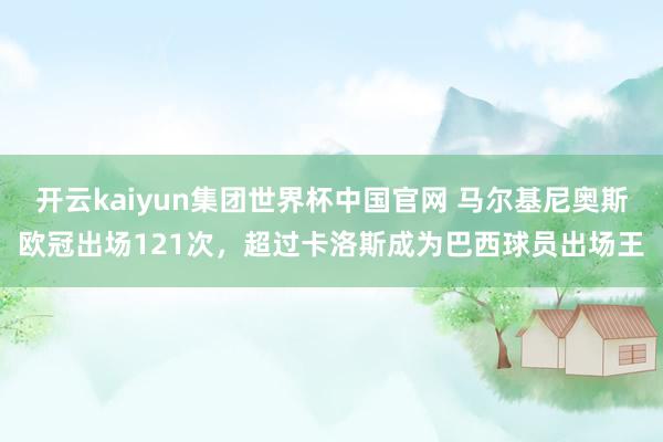 开云kaiyun集团世界杯中国官网 马尔基尼奥斯欧冠出场121次，超过卡洛斯成为巴西球员出场王