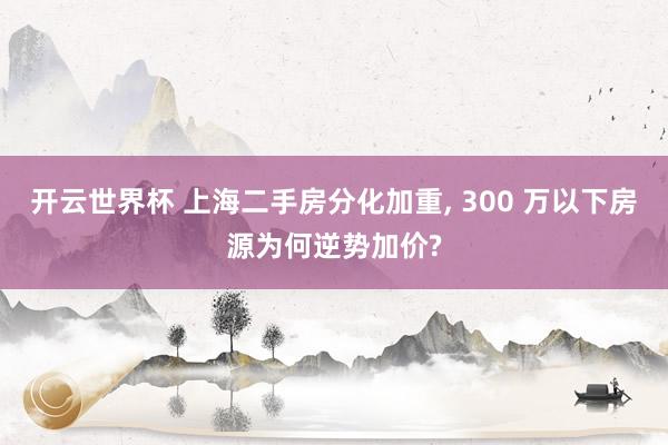 开云世界杯 上海二手房分化加重, 300 万以下房源为何逆势加价?