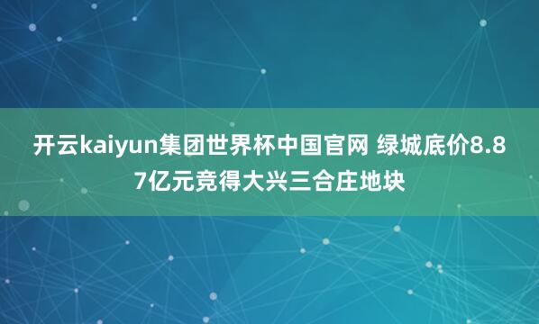 开云kaiyun集团世界杯中国官网 绿城底价8.87亿元竞得大兴三合庄地块