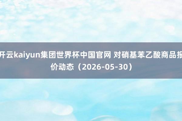 开云kaiyun集团世界杯中国官网 对硝基苯乙酸商品报价动态（2026-05-30）