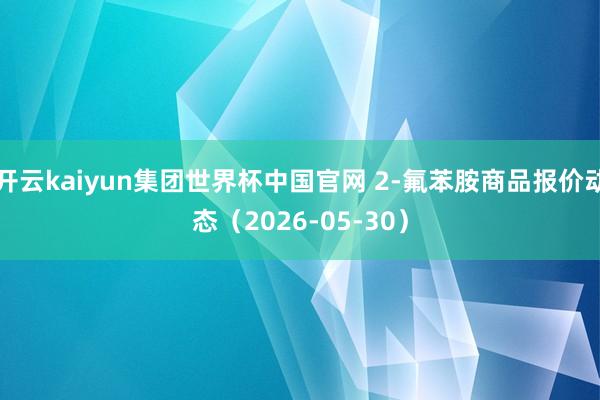 开云kaiyun集团世界杯中国官网 2-氟苯胺商品报价动态(2026-05-30)