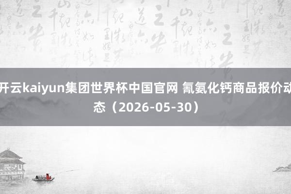 开云kaiyun集团世界杯中国官网 氰氨化钙商品报价动态(2026-05-30)