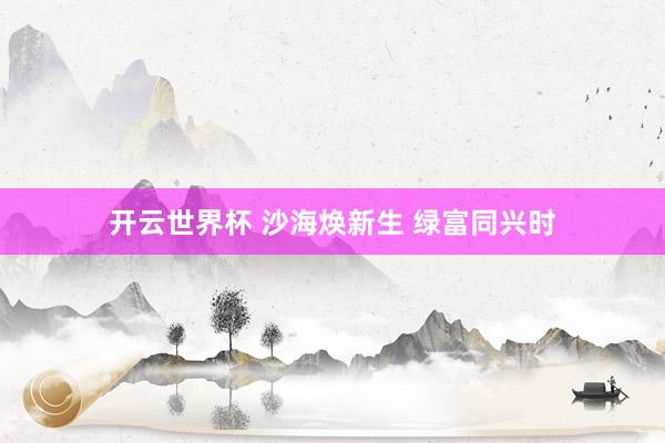 开云世界杯 沙海焕新生 绿富同兴时