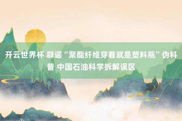 开云世界杯 辟谣“聚酯纤维穿着就是塑料瓶”伪科普 中国石油科学拆解误区