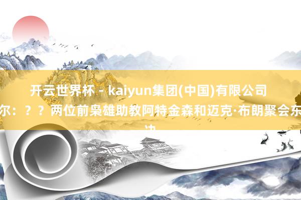 开云世界杯 - kaiyun集团(中国)有限公司 科尔：？？两位前枭雄助教阿特金森和迈克·布朗聚会东决