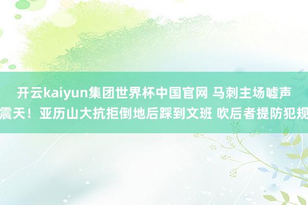 开云kaiyun集团世界杯中国官网 马刺主场嘘声震天！亚历山大抗拒倒地后踩到文班 吹后者提防犯规