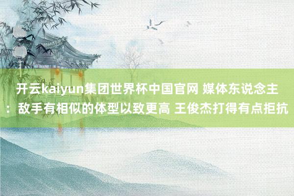 开云kaiyun集团世界杯中国官网 媒体东说念主：敌手有相似的体型以致更高 王俊杰打得有点拒抗