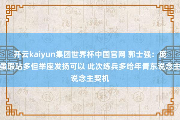开云kaiyun集团世界杯中国官网 郭士强:庞峥麟虽瑕玷多但举座发扬可以 此次练兵多给年青东说念主契机
