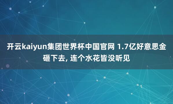 开云kaiyun集团世界杯中国官网 1.7亿好意思金砸下去, 连个水花皆没听见