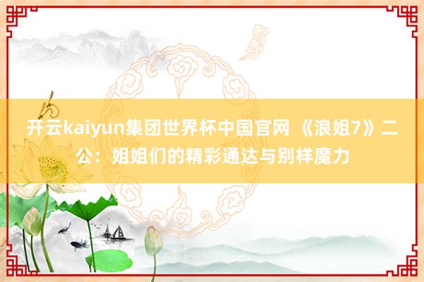 开云kaiyun集团世界杯中国官网 《浪姐7》二公：姐姐们的精彩通达与别样魔力