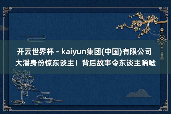 开云世界杯 - kaiyun集团(中国)有限公司 大潘身份惊东谈主!背后故事令东谈主唏嘘