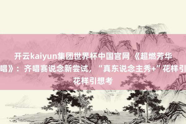 开云kaiyun集团世界杯中国官网 《超燃芳华的齐唱》:齐唱赛说念新尝试,“真东说念主秀+”花样引想考