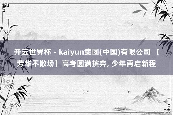 开云世界杯 - kaiyun集团(中国)有限公司 【芳华不散场】高考圆满摈弃, 少年再启新程