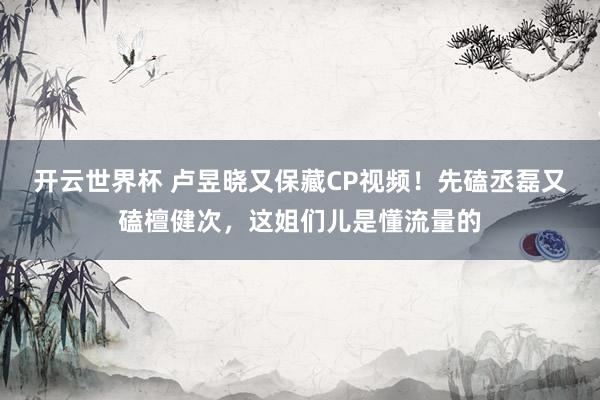 开云世界杯 卢昱晓又保藏CP视频!先磕丞磊又磕檀健次,这姐们儿是懂流量的