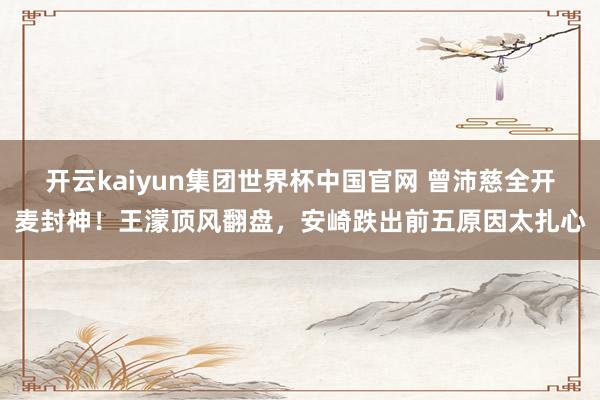 开云kaiyun集团世界杯中国官网 曾沛慈全开麦封神!王濛顶风翻盘,安崎跌出前五原因太扎心
