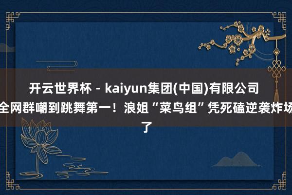 开云世界杯 - kaiyun集团(中国)有限公司 从全网群嘲到跳舞第一!浪姐“菜鸟组”凭死磕逆袭炸场了