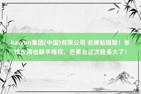 kaiyun集团(中国)有限公司 名牌贴错脸！张婧仪周也联手维权，芒果台这次脸丢大了！
