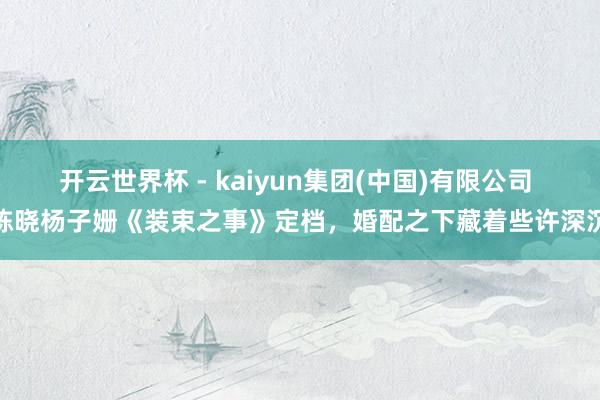 开云世界杯 - kaiyun集团(中国)有限公司 陈晓杨子姗《装束之事》定档,婚配之下藏着些许深沉