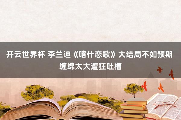 开云世界杯 李兰迪《喀什恋歌》大结局不如预期 缠绵太大遭狂吐槽