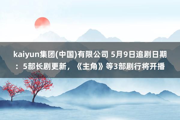 kaiyun集团(中国)有限公司 5月9日追剧日期:5部长剧更新,《主角》等3部剧行将开播