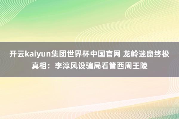 开云kaiyun集团世界杯中国官网 龙岭迷窟终极真相：李淳风设骗局看管西周王陵