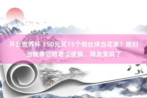 开云世界杯 150元买15个钢丝球当花束?媳妇当晚拿它给老公搓脚,网友笑疯了