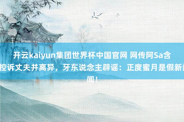 开云kaiyun集团世界杯中国官网 网传阿Sa含泪控诉丈夫并离异,牙东说念主辟谣:正度蜜月是假新闻!