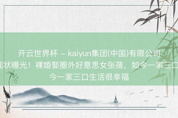 开云世界杯 - kaiyun集团(中国)有限公司 51岁姜超现状曝光！裸婚娶圈外好意思女张蒨，如今一家三口生活很幸福