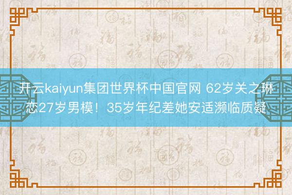 开云kaiyun集团世界杯中国官网 62岁关之琳恋27岁男模！35岁年纪差她安适濒临质疑