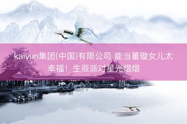kaiyun集团(中国)有限公司 能当董璇女儿太幸福！生辰派对星光熠熠