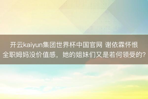 开云kaiyun集团世界杯中国官网 谢依霖怀恨全职姆妈没价值感，她的姐妹们又是若何领受的？